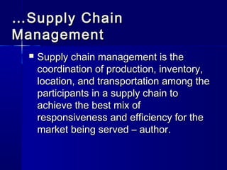 ……SSuuppppllyy CChhaaiinn 
MMaannaaggeemmeenntt 
 SSuuppppllyy cchhaaiinn mmaannaaggeemmeenntt iiss tthhee 
ccoooorrddiinnaattiioonn ooff pprroodduuccttiioonn,, iinnvveennttoorryy,, 
llooccaattiioonn,, aanndd ttrraannssppoorrttaattiioonn aammoonngg tthhee 
ppaarrttiicciippaannttss iinn aa ssuuppppllyy cchhaaiinn ttoo 
aacchhiieevvee tthhee bbeesstt mmiixx ooff 
rreessppoonnssiivveenneessss aanndd eeffffiicciieennccyy ffoorr tthhee 
mmaarrkkeett bbeeiinngg sseerrvveedd –– aauutthhoorr.. 
 