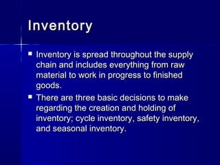 IInnvveennttoorryy 
 IInnvveennttoorryy iiss sspprreeaadd tthhrroouugghhoouutt tthhee ssuuppppllyy 
cchhaaiinn aanndd iinncclluuddeess eevveerryytthhiinngg ffrroomm rraaww 
mmaatteerriiaall ttoo wwoorrkk iinn pprrooggrreessss ttoo ffiinniisshheedd 
ggooooddss.. 
 TThheerree aarree tthhrreeee bbaassiicc ddeecciissiioonnss ttoo mmaakkee 
rreeggaarrddiinngg tthhee ccrreeaattiioonn aanndd hhoollddiinngg ooff 
iinnvveennttoorryy;; ccyyccllee iinnvveennttoorryy,, ssaaffeettyy iinnvveennttoorryy,, 
aanndd sseeaassoonnaall iinnvveennttoorryy.. 
 