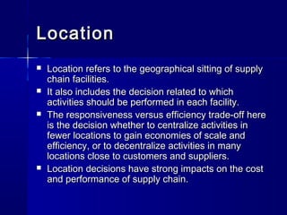 LLooccaattiioonn 
 LLooccaattiioonn rreeffeerrss ttoo tthhee ggeeooggrraapphhiiccaall ssiittttiinngg ooff ssuuppppllyy 
cchhaaiinn ffaacciilliittiieess.. 
 IItt aallssoo iinncclluuddeess tthhee ddeecciissiioonn rreellaatteedd ttoo wwhhiicchh 
aaccttiivviittiieess sshhoouulldd bbee ppeerrffoorrmmeedd iinn eeaacchh ffaacciilliittyy.. 
 TThhee rreessppoonnssiivveenneessss vveerrssuuss eeffffiicciieennccyy ttrraaddee--ooffff hheerree 
iiss tthhee ddeecciissiioonn wwhheetthheerr ttoo cceennttrraalliizzee aaccttiivviittiieess iinn 
ffeewweerr llooccaattiioonnss ttoo ggaaiinn eeccoonnoommiieess ooff ssccaallee aanndd 
eeffffiicciieennccyy,, oorr ttoo ddeecceennttrraalliizzee aaccttiivviittiieess iinn mmaannyy 
llooccaattiioonnss cclloossee ttoo ccuussttoommeerrss aanndd ssuupppplliieerrss.. 
 LLooccaattiioonn ddeecciissiioonnss hhaavvee ssttrroonngg iimmppaaccttss oonn tthhee ccoosstt 
aanndd ppeerrffoorrmmaannccee ooff ssuuppppllyy cchhaaiinn.. 
 