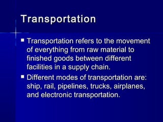TTrraannssppoorrttaattiioonn 
 TTrraannssppoorrttaattiioonn rreeffeerrss ttoo tthhee mmoovveemmeenntt 
ooff eevveerryytthhiinngg ffrroomm rraaww mmaatteerriiaall ttoo 
ffiinniisshheedd ggooooddss bbeettwweeeenn ddiiffffeerreenntt 
ffaacciilliittiieess iinn aa ssuuppppllyy cchhaaiinn.. 
 DDiiffffeerreenntt mmooddeess ooff ttrraannssppoorrttaattiioonn aarree:: 
sshhiipp,, rraaiill,, ppiippeelliinneess,, ttrruucckkss,, aaiirrppllaanneess,, 
aanndd eelleeccttrroonniicc ttrraannssppoorrttaattiioonn.. 
 
