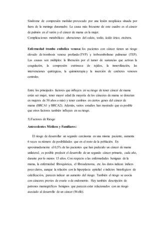 Síndrome de compresión medular: provocado por una lesión neoplásica situada por 
fuera de la meninge duramadre. La causa más frecuente de este cuadro es el cáncer 
de pulmón en el varón y el cáncer de mama en la mujer. 
Complicaciones metabólicas: alteraciones del calcio, sodio, ácido úrico, etcétera. 
Enfermedad trombo embolica venosa: los pacientes con cáncer tienen un riesgo 
elevado de trombosis venosa profunda (TVP) y troboembolismo pulmonar (TEP). 
Las causas son múltiples: la liberación por el tumor de sustancias que activan la 
coagulación, la compresión extrínseca de tejidos, la inmovilización, las 
intervenciones quirúrgicas, la quimioterapia y la inserción de catéteres venosos 
centrales. 
Entre los principales factores que influyen en su riesgo de tener cáncer de mama 
están ser mujer, tener mayor edad (la mayoría de los cánceres de mama se detectan 
en mujeres de 50 años o más) y tener cambios en ciertos genes del cáncer de 
mama (BRCA1 y BRCA2). Además, varios estudios han mostrado que es posible 
que otros factores también influyan en su riesgo. 
5) Factores de Riesgo 
Antecedentes Médicos y Familiares: 
El riesgo de desarrollar un segundo carcinoma en una misma paciente, aumenta 
6 veces su número de posibilidades que en el resto de la población. En 
aproximadamente el 0,5% de las pacientes que han padecido un cáncer de mama 
unilateral, es posible predecir el desarrollo de un segundo cáncer primario, cada año, 
durante por lo menos 15 años. Con respecto a las enfermedades benignas de la 
mama, la enfermedad fibroquística, el fibroadenoma, etc. los datos indican índices 
poco claros, aunque la relación con la hiperplasia epitelial e indicios histológicos de 
calcificación, parecen indicar un aumento del riesgo. También el riesgo se asocia 
con cánceres previos de ovario o de endometrio. Hay también descripción de 
patrones mamográficos benignos que parecen estar relacionados con un riesgo 
asociado al desarrollo de un cáncer (Wolfe). 
 