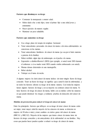 Factores que disminuyen su riesgo 
 Comenzar la menopausia a menor edad. 
 Haber dado a luz a más hijos, tener el primer hijo a una edad joven y 
amamantar. 
 Hacer ejercicio de manera regular. 
 Mantener un peso saludable. 
Factores que aumentan su riesgo 
 Uso a largo plazo de terapia de remplazo hormonal. 
 Tener antecedentes personales de cáncer de mama o de otras enfermedades no 
cancerosas en las mamas. 
 Tener antecedentes familiares de cáncer de mama (ya sea por el lado materno 
o paterno de la familia). 
 Haber recibido algún tipo de radioterapia en el pecho o la mama. 
 Exposición a dietilestilbestrol (DES) (por ejemplo, si usted tomó DES durante 
el embarazo o si su madre tomó DES cuando estaba embarazada con usted). 
 Mamas densas detectadas en una mamografía. 
 Beber alcohol. 
 Trabajar en el turno de noche. 
A algunas mujeres les dará cáncer de mama incluso sin tener ningún factor de riesgo 
conocido. Tener un factor de riesgo no significa que a usted le dará la enfermedad, y 
no todos los factores afectan su riesgo de la misma manera. Casi todas las mujeres 
tienen algunos factores de riesgo y en su mayoría no contraen cáncer de mama. Si 
tiene factores de riesgo de cáncer de mama, hable con su médico sobre las maneras 
en que puede disminuir los riesgos y realizarse pruebas de detección del cáncer de 
mama. 
Medidas de prevención para reducir el riesgo de cáncer de mama 
Entre los principales factores que influyen en su riesgo de tener cáncer de mama están 
ser mujer, tener mayor edad (la mayoría de los cánceres de mama se detectan en 
mujeres de 50 años o más) y tener cambios en ciertos genes del cáncer de mama 
(BRCA1 y BRCA2). Mayoría de las mujeres que tienen cáncer de mama tiene sin 
factores de riesgo conocidos y sin antecedentes de la enfermedad en sus familias. Hay 
cosas que puedes hacer pueden ayudar a reducir su riesgo de cáncer de mama. 
 