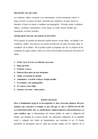 Qué pruebas hay que elegir 
Los exámenes clínicos de mama y los autoexámenes no han demostrado reducir el 
riesgo de morir de cáncer de mama. Recuerde que actualmente la mejor forma de 
descubrir el cáncer de mama es mediante una mamografía. Si decide acudir a exámenes 
clínicos o realizarse autoexámenes de las mama, no olvide hacerse también una 
mamografía en forma periódica. 
¿Dónde puedo hacerme una prueba de detección? 
Por lo general, las pruebas de detección pueden hacerse en una clínica, un hospital o un 
consultorio médico. Para hacerse una prueba de detección de cáncer de mama, llame al 
consultorio de su médico. Ahí le podrán ayudar a programar una cita. La mayoría de las 
compañías de seguro médico cubren los costos de las pruebas de detección del cáncer de 
mama. 
1. Evitar rayos X si no es realmente necesario. 
2. Haga ejercicio. 
3. Controle su peso. 
4. Piénselo bien antes de usar hormonas. 
5. Limite el consumo de alcohol. 
6. Amamantar a su bebe el mayor tiempo posible. 
7. No renuncie a las mamografías. 
8. No espere a tener hijos. 
9. Conozca sus senos - Autoexamen 
BASES LEGALES 
Para el fundamento legal de la investigación se hace necesario plantear diversos 
artículos que sustenten el trabajo, es por ello que se cita el ARTÍCULO 85 DE 
LA CONSTITUCIÓN DE LA REPÚBLICA BOLIVARIANA DEVENEZUELA el 
cual establece que el financiamiento del sistema público de salud es obligación del 
Estado, que integrará los recursos fiscales, las cotizaciones obligatorias de la seguridad 
social y cualquier otra fuente de financiamiento que determine la ley. El Estado 
garantizará un presupuesto para la salud que permita cumplir con los objetivos de la 
 