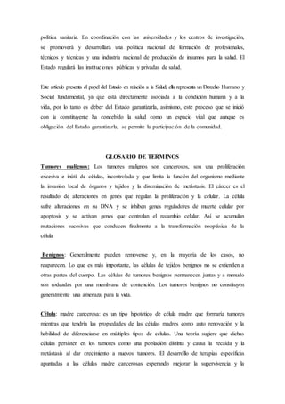 política sanitaria. En coordinación con las universidades y los centros de investigación, 
se promoverá y desarrollará una política nacional de formación de profesionales, 
técnicos y técnicas y una industria nacional de producción de insumos para la salud. El 
Estado regulará las instituciones públicas y privadas de salud. 
Este artículo presenta el papel del Estado en relación a la Salud, ella representa un Derecho Humano y 
Social fundamental, ya que está directamente asociada a la condición humana y a la 
vida, por lo tanto es deber del Estado garantizarla, asimismo, este proceso que se inició 
con la constituyente ha concebido la salud como un espacio vital que aunque es 
obligación del Estado garantizarla, se permite la participación de la comunidad. 
GLOSARIO DE TERMINOS 
Tumores malignos: Los tumores malignos son cancerosos, son una proliferación 
excesiva e inútil de células, incontrolada y que limita la función del organismo mediante 
la invasión local de órganos y tejidos y la diseminación de metástasis. El cáncer es el 
resultado de alteraciones en genes que regulan la proliferación y la celular. La célula 
sufre alteraciones en su DNA y se inhiben genes reguladores de muerte celular por 
apoptosis y se activan genes que controlan el recambio celular. Así se acumulan 
mutaciones sucesivas que conducen finalmente a la transformación neoplásica de la 
célula 
Benignos: Generalmente pueden removerse y, en la mayoría de los casos, no 
reaparecen. Lo que es más importante, las células de tejidos benignos no se extienden a 
otras partes del cuerpo. Las células de tumores benignos permanecen juntas y a menudo 
son rodeadas por una membrana de contención. Los tumores benignos no constituyen 
generalmente una amenaza para la vida. 
Célula: madre cancerosa: es un tipo hipotético de célula madre que formaría tumores 
mientras que tendría las propiedades de las células madres como auto renovación y la 
habilidad de diferenciarse en múltiples tipos de células. Una teoría sugiere que dichas 
células persisten en los tumores como una población distinta y causa la recaída y la 
metástasis al dar crecimiento a nuevos tumores. El desarrollo de terapias específicas 
apuntadas a las células madre cancerosas esperando mejorar la supervivencia y la 
 