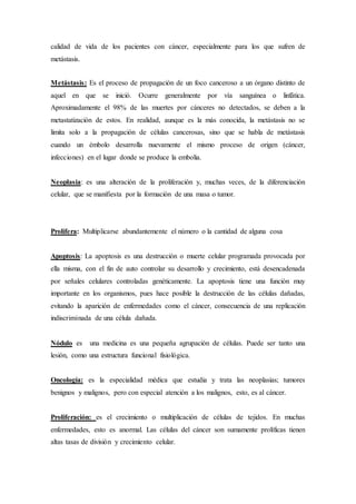 calidad de vida de los pacientes con cáncer, especialmente para los que sufren de 
metástasis. 
Metástasis: Es el proceso de propagación de un foco canceroso a un órgano distinto de 
aquel en que se inició. Ocurre generalmente por vía sanguínea o linfática. 
Aproximadamente el 98% de las muertes por cánceres no detectados, se deben a la 
metastatización de estos. En realidad, aunque es la más conocida, la metástasis no se 
limita solo a la propagación de células cancerosas, sino que se habla de metástasis 
cuando un émbolo desarrolla nuevamente el mismo proceso de origen (cáncer, 
infecciones) en el lugar donde se produce la embolia. 
Neoplasia: es una alteración de la proliferación y, muchas veces, de la diferenciación 
celular, que se manifiesta por la formación de una masa o tumor. 
Prolifera: Multiplicarse abundantemente el número o la cantidad de alguna cosa 
Apoptosis: La apoptosis es una destrucción o muerte celular programada provocada por 
ella misma, con el fin de auto controlar su desarrollo y crecimiento, está desencadenada 
por señales celulares controladas genéticamente. La apoptosis tiene una función muy 
importante en los organismos, pues hace posible la destrucción de las células dañadas, 
evitando la aparición de enfermedades como el cáncer, consecuencia de una replicación 
indiscriminada de una célula dañada. 
Nódulo es una medicina es una pequeña agrupación de células. Puede ser tanto una 
lesión, como una estructura funcional fisiológica. 
Oncología: es la especialidad médica que estudia y trata las neoplasias; tumores 
benignos y malignos, pero con especial atención a los malignos, esto, es al cáncer. 
Proliferación: es el crecimiento o multiplicación de células de tejidos. En muchas 
enfermedades, esto es anormal. Las células del cáncer son sumamente prolíficas tienen 
altas tasas de división y crecimiento celular. 
