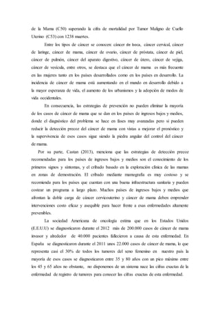 de la Mama (C50) superando la cifra de mortalidad por Tumor Maligno de Cuello 
Uterino (C53) con 1238 muertes. 
Entre los tipos de cáncer se conocen: cáncer de boca, cáncer cervical, cáncer 
de laringe, cáncer de mama, cáncer de ovario, cáncer de próstata, cáncer de piel, 
cáncer de pulmón, cáncer del aparato digestivo, cáncer de útero, cáncer de vejiga, 
cáncer de vesícula, entre otros, se destaca que el cáncer de mama es más frecuente 
en las mujeres tanto en los países desarrollados como en los países en desarrollo. La 
incidencia de cáncer de mama está aumentando en el mundo en desarrollo debido a 
la mayor esperanza de vida, el aumento de los urbanismos y la adopción de modos de 
vida occidentales. 
En consecuencia, las estrategias de prevención no pueden eliminar la mayoría 
de los casos de cáncer de mama que se dan en los países de ingresos bajos y medios, 
donde el diagnóstico del problema se hace en fases muy avanzadas pero si pueden 
reducir la detección precoz del cáncer de mama con vistas a mejorar el pronóstico y 
la supervivencia de esos casos sigue siendo la piedra angular del control del cáncer 
de mama. 
Por su parte, Castan (2013), menciona que las estrategias de detección precoz 
recomendadas para los países de ingresos bajos y medios son el conocimiento de los 
primeros signos y síntomas, y el cribado basado en la exploración clínica de las mamas 
en zonas de demostración. El cribado mediante mamografía es muy costoso y se 
recomienda para los países que cuentan con una buena infraestructura sanitaria y pueden 
costear un programa a largo plazo. Muchos países de ingresos bajos y medios que 
afrontan la doble carga de cáncer cervicouterino y cáncer de mama deben emprender 
intervenciones costo eficaz y asequible para hacer frente a esas enfermedades altamente 
prevenibles. 
La sociedad Americana de oncología estima que en los Estados Unidos 
(E.E.U.U) se diagnosticaron durante el 2012 más de 200.000 casos de cáncer de mama 
invasor y alrededor de 40.000 pacientes fallecieron a causa de esta enfermedad. En 
España se diagnosticaron durante el 2011 unos 22.000 casos de cáncer de mama, lo que 
representa casi el 30% de todos los tumores del seno femenino en nuestro país la 
mayoría de esos casos se diagnosticaron entre 35 y 80 años con un pico máximo entre 
los 45 y 65 años no obstante, no disponemos de un sistema nace las cifras exactas de la 
enfermedad de registro de tumores para conocer las cifras exactas de esta enfermedad. 
 