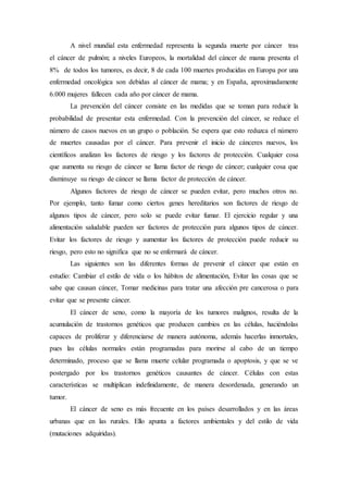 A nivel mundial esta enfermedad representa la segunda muerte por cáncer tras 
el cáncer de pulmón; a niveles Europeos, la mortalidad del cáncer de mama presenta el 
8% de todos los tumores, es decir, 8 de cada 100 muertes producidas en Europa por una 
enfermedad oncológica son debidas al cáncer de mama; y en España, aproximadamente 
6.000 mujeres fallecen cada año por cáncer de mama. 
La prevención del cáncer consiste en las medidas que se toman para reducir la 
probabilidad de presentar esta enfermedad. Con la prevención del cáncer, se reduce el 
número de casos nuevos en un grupo o población. Se espera que esto reduzca el número 
de muertes causadas por el cáncer. Para prevenir el inicio de cánceres nuevos, los 
científicos analizan los factores de riesgo y los factores de protección. Cualquier cosa 
que aumenta su riesgo de cáncer se llama factor de riesgo de cáncer; cualquier cosa que 
disminuye su riesgo de cáncer se llama factor de protección de cáncer. 
Algunos factores de riesgo de cáncer se pueden evitar, pero muchos otros no. 
Por ejemplo, tanto fumar como ciertos genes hereditarios son factores de riesgo de 
algunos tipos de cáncer, pero solo se puede evitar fumar. El ejercicio regular y una 
alimentación saludable pueden ser factores de protección para algunos tipos de cáncer. 
Evitar los factores de riesgo y aumentar los factores de protección puede reducir su 
riesgo, pero esto no significa que no se enfermará de cáncer. 
Las siguientes son las diferentes formas de prevenir el cáncer que están en 
estudio: Cambiar el estilo de vida o los hábitos de alimentación, Evitar las cosas que se 
sabe que causan cáncer, Tomar medicinas para tratar una afección pre cancerosa o para 
evitar que se presente cáncer. 
El cáncer de seno, como la mayoría de los tumores malignos, resulta de la 
acumulación de trastornos genéticos que producen cambios en las células, haciéndolas 
capaces de proliferar y diferenciarse de manera autónoma, además hacerlas inmortales, 
pues las células normales están programadas para morirse al cabo de un tiempo 
determinado, proceso que se llama muerte celular programada o apoptosis, y que se ve 
postergado por los trastornos genéticos causantes de cáncer. Células con estas 
características se multiplican indefinidamente, de manera desordenada, generando un 
tumor. 
El cáncer de seno es más frecuente en los países desarrollados y en las áreas 
urbanas que en las rurales. Ello apunta a factores ambientales y del estilo de vida 
(mutaciones adquiridas). 
 