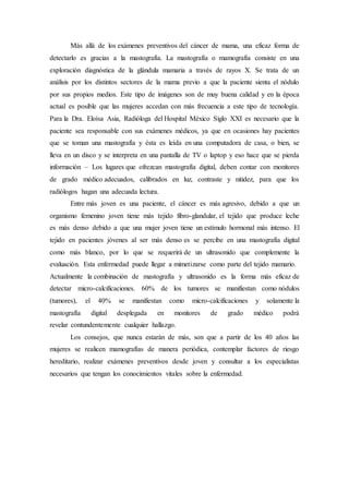 Más allá de los exámenes preventivos del cáncer de mama, una eficaz forma de 
detectarlo es gracias a la mastografía. La mastografía o mamografía consiste en una 
exploración diagnóstica de la glándula mamaria a través de rayos X. Se trata de un 
análisis por los distintos sectores de la mama previo a que la paciente sienta el nódulo 
por sus propios medios. Este tipo de imágenes son de muy buena calidad y en la época 
actual es posible que las mujeres accedan con más frecuencia a este tipo de tecnología. 
Para la Dra. Eloísa Asia, Radióloga del Hospital México Siglo XXI es necesario que la 
paciente sea responsable con sus exámenes médicos, ya que en ocasiones hay pacientes 
que se toman una mastografía y ésta es leída en una computadora de casa, o bien, se 
lleva en un disco y se interpreta en una pantalla de TV o laptop y eso hace que se pierda 
información – Los lugares que ofrezcan mastografía digital, deben contar con monitores 
de grado médico adecuados, calibrados en luz, contraste y nitidez, para que los 
radiólogos hagan una adecuada lectura. 
Entre más joven es una paciente, el cáncer es más agresivo, debido a que un 
organismo femenino joven tiene más tejido fibro-glandular, el tejido que produce leche 
es más denso debido a que una mujer joven tiene un estímulo hormonal más intenso. El 
tejido en pacientes jóvenes al ser más denso es se percibe en una mastografía digital 
como más blanco, por lo que se requerirá de un ultrasonido que complemente la 
evaluación. Esta enfermedad puede llegar a mimetizarse como parte del tejido mamario. 
Actualmente la combinación de mastografía y ultrasonido es la forma más eficaz de 
detectar micro-calcificaciones. 60% de los tumores se manifiestan como nódulos 
(tumores), el 40% se manifiestan como micro-calcificaciones y solamente la 
mastografía digital desplegada en monitores de grado médico podrá 
revelar contundentemente cualquier hallazgo. 
Los consejos, que nunca estarán de más, son que a partir de los 40 años las 
mujeres se realicen mamografías de manera periódica, contemplar factores de riesgo 
hereditario, realizar exámenes preventivos desde joven y consultar a los especialistas 
necesarios que tengan los conocimientos vitales sobre la enfermedad. 
 