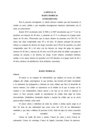 CAPÍTULO II 
BASES TEORICAS 
ANTECEDENTES 
Para la presente investigación se citarán diversos estudios que dan basamento al 
estudio en curso, debido a que respaldan investigaciones anteriores relacionadas con el 
tema, en consecuencia: 
Razetti 2010 recolectada entre el 2006 y el 2007 encontramos que el 7 % de las 
pacientes son menores de 40 años, y solamente un 19 % se ubicaron en el grupo etario 
mayor de 64 años. Observamos que el mayor número de pacientes con CM (74. %) 
tienen una edad comprendida entre 40 y 64 años. El objetivo principal del presente 
trabajo es comparar los factores de riesgo conocidos para CM de las pacientes con edad 
comprendida entre 40 y 64 años con los factores de riesgo del grupo de mujeres 
menores de 40 años y mayores de 64 años con CM para tratar de definir a qué grupo se 
asemeja de acuerdo a los factores de riesgo. Como objetivo secundario debemos 
analizar si ese mayor número de pacientes con CM ubicados en el grupo etario de 40 a 
64 años, obedece a la distribución de la población venezolana. 
BASES TEORICAS 
Cáncer 
El cáncer es un conjunto de enfermedades que implican un exceso de células 
malignas (las células cancerígenas), lo que produce una invasión del tejido circundante 
o la metástasis (la propagación a distancia de estas células) que lleva al desarrollo de 
nuevos tumores. Las células se reproducen en la medida en la que el cuerpo así lo 
requiere y van sustituyéndose (nacen nuevas y las que ya no sirven se mueren); el 
cáncer se hace presente cuando la reproducción de células tiene lugar de forma 
descontrolada, dividiéndose demasiado deprisa o porque las células que ya no sirven 
parecen haber olvidado cómo morir. 
El cáncer afecta a individuos de todas las edades e incluso puede surgir en el 
feto. Se trata de una enfermedad que causa cerca del 13% de los fallecimientos 
mundiales y que mata a millones de personas al año. Entre los tipos de cáncer conocidos 
en la actualidad se mencionan: 
Cáncer de cuello del útero o uterino, Cáncer de colon y recto, Cáncer de 
endometrio, Cáncer de estómago, Cáncer de hígado, Leucemia, Cáncer de páncreas, 
 