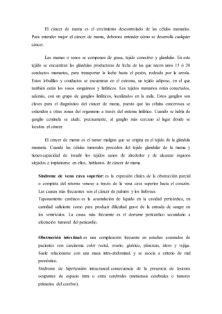 El cáncer de mama es el crecimiento descontrolado de las células mamarias. 
Para entender mejor el cáncer de mama, debemos entender cómo se desarrolla cualquier 
cáncer. 
Las mamas o senos se componen de grasa, tejido conectivo y glandular. En este 
tejido se encuentran las glándulas productoras de leche de las que nacen unos 15 ó 20 
conductos mamarios, para transportar la leche hasta el pezón, rodeado por la areola. 
Estos lobulillos y conductos se encuentran en el estroma, un tejido adiposo, en el que 
también están los vasos sanguíneos y linfáticos. Los tejidos mamarios están conectados, 
además, con un grupo de ganglios linfáticos, localizados en la axila. Estos ganglios son 
claves para el diagnóstico del cáncer de mama, puesto que las células cancerosas se 
extienden a otras zonas del organismo a través del sistema linfático. Cuando se habla de 
ganglio centinela se alude, precisamente, al ganglio más cercano al lugar donde se 
localiza el cáncer. 
El cáncer de mama es el tumor maligno que se origina en el tejido de la glándula 
mamaria. Cuando las células tumorales proceden del tejido glandular de la mama y 
tienen capacidad de invadir los tejidos sanos de alrededor y de alcanzar órganos 
alejados e implantarse en ellos, hablamos de cáncer de mama. 
Síndrome de vena cava superior: es la expresión clínica de la obstrucción parcial 
o completa del retorno venoso a través de la vena cava superior hacia el corazón. 
Las causas más frecuentes son el cáncer de pulmón y los linfomas. 
Taponamiento cardiaco: es la acumulación de líquido en la cavidad pericárdica, en 
cantidad suficiente como para producir dificultad grave de la entrada de sangre en 
los ventrículos. La causa más frecuente es el derrame pericárdico secundario a 
afectación tumoral del pericardio. 
Obstrucción intestinal: es una complicación frecuente en estadios avanzados de 
pacientes con carcinoma color rectal, ovario, gástrico, páncreas, útero y vejiga. 
Suele relacionarse con una masa intra-abdominal, y se asocia a criterio de mal 
pronóstico. 
Síndrome de hipertensión intracraneal: consecuencia de la presencia de lesiones 
ocupantes de espacio intra o extra cerebrales (metástasis cerebrales o tumores 
primarios del cerebro). 
 