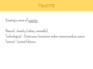 Paucity 
Creating a sense of scarcity 
Natural : Jewelry (rubies, emeralds) 
Technological : Continuous Innovation makes newest product scarce 
Tactical : Limited Editions 
 