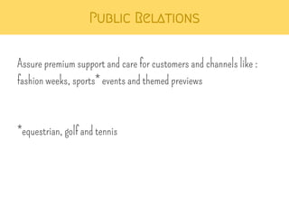 Public Relations 
Assure premium support and care for customers and channels like : 
fashion weeks, sports* events and themed previews 
*equestrian, golf and tennis 
 