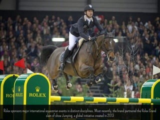 Rolex sponsors major international equestrian events in distinct disciplines. Most recently, the brand partnered the Rolex Grand 
slam of show Jumping, a global initiative created in 2013 
 