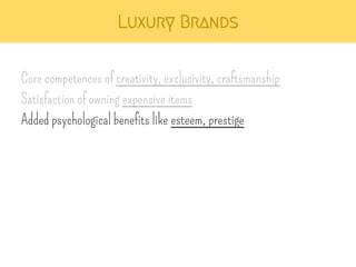 Luxury Brands 
Core competences of creativity, exclusivity, craftsmanship 
Satisfaction of owning expensive items 
Added psychological benefits like esteem, prestige 
 