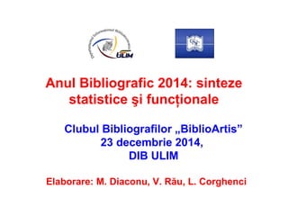 Anul Bibliografic 2014: sinteze
statistice şi funcţionale
Clubul Bibliografilor „BiblioArtis”
23 decembrie 2014,
DIB ULIM
Elaborare: M. Diaconu, V. Rău, L. Corghenci
 