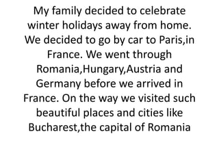 My family decided to celebrate
winter holidays away from home.
We decided to go by car to Paris,in
France. We went through
Romania,Hungary,Austria and
Germany before we arrived in
France. On the way we visited such
beautiful places and cities like
Bucharest,the capital of Romania
 