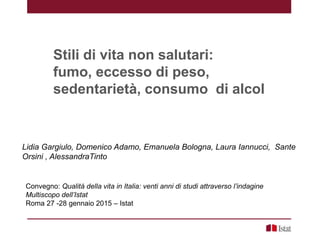 Stili di vita non salutari:
fumo, eccesso di peso,
sedentarietà, consumo di alcol
Lidia Gargiulo, Domenico Adamo, Emanuela Bologna, Laura Iannucci, Sante
Orsini , AlessandraTinto
Convegno: Qualità della vita in Italia: venti anni di studi attraverso l’indagine
Multiscopo dell’Istat
Roma 27 -28 gennaio 2015 – Istat
 