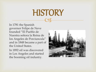 
In 1781 the Spanish
governor Felipe de Neve
founded “El Pueblo de
Nuestra señora la Reina de
los Angeles de Porciuncula”
and in 1848 became a part of
the United States.
In 1892 oil was discovered
in Los Angeles and started
the booming oil industry.
HISTORY
 