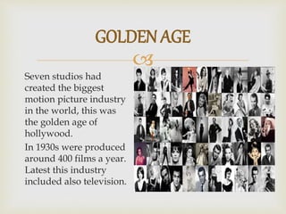 
Seven studios had
created the biggest
motion picture industry
in the world, this was
the golden age of
hollywood.
In 1930s were produced
around 400 films a year.
Latest this industry
included also television.
GOLDEN AGE
 