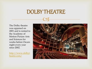 
DOLBY THEATRE
The Dolby theatre
was oppened on
2001 and is rented to
the Academy of
Motion Picture Arts
and Sciences for
weeks before Oscars
night every year
since 2002.
http://www.dolbyt
heatre.com/
 