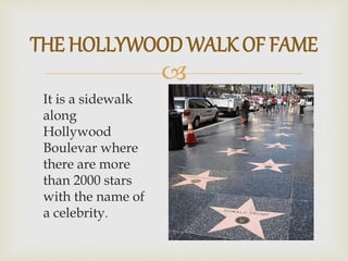 
It is a sidewalk
along
Hollywood
Boulevar where
there are more
than 2000 stars
with the name of
a celebrity.
THE HOLLYWOOD WALK OF FAME
 