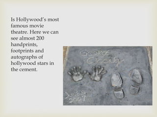 Is Hollywood’s most
famous movie
theatre. Here we can
see almost 200
handprints,
footprints and
autographs of
hollywood stars in
the cement.
 