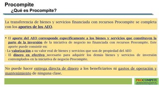 PROCOMPITE
Herramienta poderosa de fomento del
Desarrollo Económico Regional y Local
No puede hacer entrega directa de dinero a los beneficiarios ni gastos de operación y
mantenimiento de ninguna clase.
La transferencia de bienes y servicios financiada con recursos Procompite se completa
con los aportes de los AEO.
Procompite
¿Qué es Procompite?
 El aporte del AEO corresponde específicamente a los bienes y servicios que constituyen la
parte de la inversión de la iniciativa de negocio no financiada con recursos Procompite. Este
aporte puede consistir en:
- La valorización a su valor real de bienes y servicios que son de propiedad del AEO
- El dinero en efectivo necesario para adquirir los demás bienes y servicios de inversión
contemplados en la iniciativa de negocio Procompite.
 