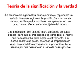 Teoría de la significación y la verdad
La proposición significativa, tendrá sentido si representa un
estado de cosas lógicamente posible. Para lo cual es
imprescindible que los nombres que aparecen en una
proposición refieran a ciertos objetos del mundo.
Una proposición con sentido figura un estado de cosas
posible; para que la proposición sea verdadera, el hecho
que debe describir debe darse efectivamente, si el
hecho descrito no se da, entonces la proposición es
falsa, pero sea falsa o verdadera, la proposición tiene
sentido por que describe un estado de cosas posible
 