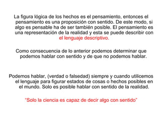 La figura lógica de los hechos es el pensamiento, entonces el
pensamiento es una proposición con sentido. De este modo, si
algo es pensable ha de ser también posible. El pensamiento es
una representación de la realidad y esta se puede describir con
el lenguaje descriptivo.
Como consecuencia de lo anterior podemos determinar que
podemos hablar con sentido y de que no podemos hablar.
Podemos hablar, (verdad o falsedad) siempre y cuando utilicemos
el lenguaje para figurar estados de cosas o hechos posibles en
el mundo. Solo es posible hablar con sentido de la realidad.
“Solo la ciencia es capaz de decir algo con sentido”
 