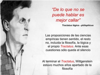 Las proposiciones de las ciencias
empíricas tienen sentido, el resto
no, incluida la filosofía, la lógica y
el propio Tractatus. Ante esas
cuestiones sólo queda el silencio
Al terminar el Tractatus, Wittgenstein
estuvo muchos años apartado de la
filosofía
“De lo que no se
puede hablar es
mejor callar”
Tractatus lógico - philophicus
 