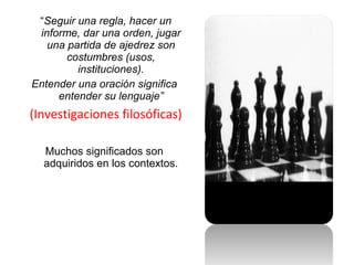 “Seguir una regla, hacer un
informe, dar una orden, jugar
una partida de ajedrez son
costumbres (usos,
instituciones).
Entender una oración significa
entender su lenguaje”
(Investigaciones filosóficas)
Muchos significados son
adquiridos en los contextos.
 