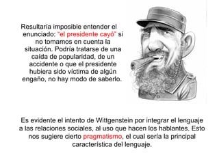 Resultaría imposible entender el
enunciado: “el presidente cayó” si
no tomamos en cuenta la
situación. Podría tratarse de una
caída de popularidad, de un
accidente o que el presidente
hubiera sido víctima de algún
engaño, no hay modo de saberlo.
Es evidente el intento de Wittgenstein por integrar el lenguaje
a las relaciones sociales, al uso que hacen los hablantes. Esto
nos sugiere cierto pragmatismo, el cual sería la principal
característica del lenguaje.
 