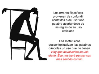 Los errores filosóficos
provienen de confundir
contextos o de usar una
palabra apartándose de
las reglas de su uso
cotidiano
Los metafísicos
descontextualizan las palabras
dándoles un uso que no tienen.
Hay que devolverles su uso
diario. Eso nos hará pensar con
mas sentido común.
 
