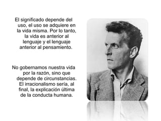 El significado depende del
uso, el uso se adquiere en
la vida misma. Por lo tanto,
la vida es anterior al
lenguaje y el lenguaje
anterior al pensamiento.
No gobernamos nuestra vida
por la razón, sino que
depende de circunstancias.
El irracionalismo sería, al
final, la explicación última
de la conducta humana.
 