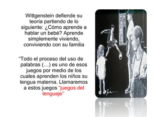 Wittgenstein defiende su
teoría partiendo de lo
siguiente: ¿Cómo aprende a
hablar un bebé? Aprende
simplemente viviendo,
conviviendo con su familia
“Todo el proceso del uso de
palabras (…) es uno de esos
juegos por medio de los
cuales aprenden los niños su
lengua materna. Llamaremos
a estos juegos “juegos del
lenguaje”
 
