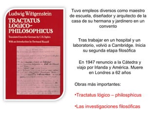 Tuvo empleos diversos como maestro
de escuela, diseñador y arquitecto de la
casa de su hermana y jardinero en un
convento
Tras trabajar en un hospital y un
laboratorio, volvió a Cambridge. Inicia
su segunda etapa filosófica
En 1947 renuncio a la Cátedra y
viajo por Irlanda y América. Muere
en Londres a 62 años
Obras más importantes:
•Tractatus lógico – philosphicus
•Las investigaciones filosóficas
 
