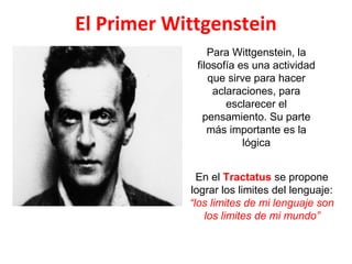 El Primer Wittgenstein
Para Wittgenstein, la
filosofía es una actividad
que sirve para hacer
aclaraciones, para
esclarecer el
pensamiento. Su parte
más importante es la
lógica
En el Tractatus se propone
lograr los limites del lenguaje:
“los limites de mi lenguaje son
los limites de mi mundo”
 