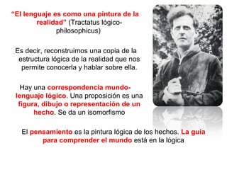 “El lenguaje es como una pintura de la
realidad” (Tractatus lógico-
philosophicus)
Es decir, reconstruimos una copia de la
estructura lógica de la realidad que nos
permite conocerla y hablar sobre ella.
Hay una correspondencia mundo-
lenguaje lógico. Una proposición es una
figura, dibujo o representación de un
hecho. Se da un isomorfismo
El pensamiento es la pintura lógica de los hechos. La guía
para comprender el mundo está en la lógica
 