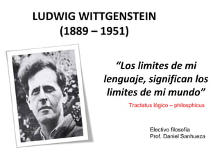 LUDWIG WITTGENSTEIN
(1889 – 1951)
“Los limites de mi
lenguaje, significan los
limites de mi mundo”
Tractatus lógico – philosphicus
Electivo filosofía
Prof. Daniel Sanhueza
 