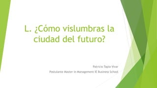 L. ¿Cómo vislumbras la
ciudad del futuro?
Patricio Tapia Vivar
Postulante Master in Management IE Business School
 