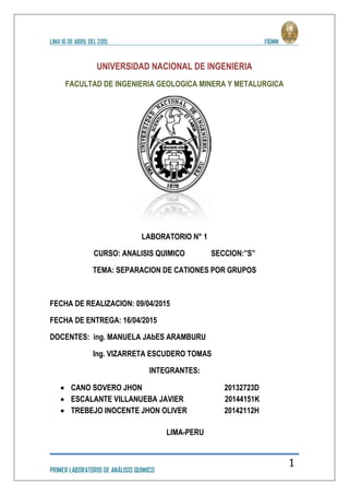LIMA 16 DE ABRIL DEL 2015 FIGMM
PRIMER LABORATORIO DE ANÁLISIS QUIMICO
1
UNIVERSIDAD NACIONAL DE INGENIERIA
FACULTAD DE INGENIERIA GEOLOGICA MINERA Y METALURGICA
LABORATORIO N° 1
CURSO: ANALISIS QUIMICO SECCION:”S”
TEMA: SEPARACION DE CATIONES POR GRUPOS
FECHA DE REALIZACION: 09/04/2015
FECHA DE ENTREGA: 16/04/2015
DOCENTES: ing. MANUELA JAbES ARAMBURU
Ing. VIZARRETA ESCUDERO TOMAS
INTEGRANTES:
 CANO SOVERO JHON 20132723D
 ESCALANTE VILLANUEBA JAVIER 20144151K
 TREBEJO INOCENTE JHON OLIVER 20142112H
LIMA-PERU
 