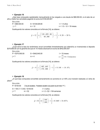 Tulio A. Mateo Duval Interés Compuesto
9
▶ Ejemplo 16
¿Qué tasa compuesta capitalizable mensualmente le fue cargada a una deuda de $88,500.00, si al cabo de un
año y medio fue cancelada pagando la suma de $138,029.80?
SOLUCIÓN:
P = $88,500.00 S = $138,029.80 t = 1.5 años
j = ? m = 12 n = 1.5 ∗ 12 = 18 meses
Sustituyendo los valores conocidos en la fórmula [14], se obtiene:
%3030.01
500,88
80.029,138
12 18 ==
⎥
⎥
⎦
⎤
⎢
⎢
⎣
⎡
−⎟⎟
⎠
⎞
⎜⎜
⎝
⎛
=j
▶ Ejemplo 17
¿Cuál sería la tasa de rendimiento anual convertible trimestralmente que obtendría un inversionista si deposita
$370,900.00 con la garantía de que en 15 meses alcanzaría la suma de $442,645.00?
SOLUCIÓN:
P = $370,900.00 S = $442,645.00 t = 15 meses
j = ? m = 4 trimestresn 54
12
15
=∗=
Sustituyendo los valores conocidos en la fórmula [14], se obtiene:
%4.14144.01
900,370
645,442
4 5 ==
⎥
⎥
⎦
⎤
⎢
⎢
⎣
⎡
−⎟⎟
⎠
⎞
⎜⎜
⎝
⎛
=j
▶ Ejemplo 18
¿A qué tasa compuesta convertible semanalmente se aumenta en un 40% una inversión realizada a 2 años de
plazo?
SOLUCIÓN:
P = $100.00 (VALOR ASUMIDO. PODEMOS ASUMIR CUALQUIER VALOR PARA “P” )
S = 100 (1 + 0.40) = $140.00 t = 2 años
j = ? m = 52 n = 2 ∗ 52 = 104 semanas
Sustituyendo los valores conocidos en la fórmula [14], se obtiene:
%85.161685.01
100
140
52 104 ==
⎥
⎥
⎦
⎤
⎢
⎢
⎣
⎡
−⎟
⎠
⎞
⎜
⎝
⎛
=j
 