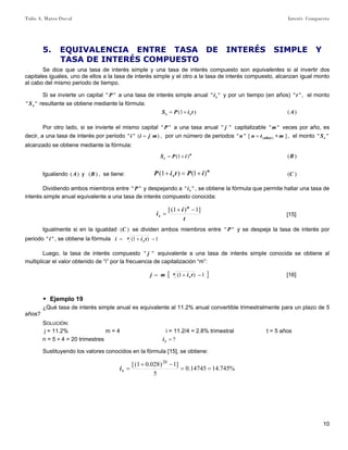 Tulio A. Mateo Duval Interés Compuesto
10
5. EQUIVALENCIA ENTRE TASA DE INTERÉS SIMPLE Y
TASA DE INTERÉS COMPUESTO
Se dice que una tasa de interés simple y una tasa de interés compuesto son equivalentes si al invertir dos
capitales iguales, uno de ellos a la tasa de interés simple y el otro a la tasa de interés compuesto, alcanzan igual monto
al cabo del mismo periodo de tiempo.
Si se invierte un capital "" P a una tasa de interés simple anual "" si y por un tiempo (en años) ""t , el monto
"" sS resultante se obtiene mediante la fórmula:
)1( tiPS ss += )(A
Por otro lado, si se invierte el mismo capital "" P a una tasa anual "" j capitalizable ""m veces por año, es
decir, a una tasa de interés por periodo )("" mjii = , por un número de periodos ]["" )( mtnn años ∗= , el monto "" cS
alcanzado se obtiene mediante la fórmula:
n
c iPS )1( += )(B
Igualando )(A y )(B , se tiene:
n
s iPtiP )1()1( +=+ )(C
Dividiendo ambos miembros entre "" P y despejando a "" si , se obtiene la fórmula que permite hallar una tasa de
interés simple anual equivalente a una tasa de interés compuesto conocida:
t
i
i
n
s
]1)1([ −+
= [15]
Igualmente si en la igualdad )(C se dividen ambos miembros entre "" P y se despeja la tasa de interés por
periodo ""i , se obtiene la fórmula 1)1( −+= n
s tii
Luego, la tasa de interés compuesto "" j equivalente a una tasa de interés simple conocida se obtiene al
multiplicar el valor obtenido de “i” por la frecuencia de capitalización “m”:
[ ]1)1( −+= n
s timj [16]
▶ Ejemplo 19
¿Qué tasa de interés simple anual es equivalente al 11.2% anual convertible trimestralmente para un plazo de 5
años?
SOLUCIÓN:
j = 11.2% m = 4 i = 11.2/4 = 2.8% trimestral t = 5 años
n = 5 ∗ 4 = 20 trimestres ?=si
Sustituyendo los valores conocidos en la fórmula [15], se obtiene:
%745.1414745.0
5
]1)028.01([ 20
==
−+
=si
 