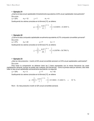 Tulio A. Mateo Duval Interés Compuesto
12
▶ Ejemplo 21
¿Cuál es la tasa anual capitalizable trimestralmente equivalente al 22% anual capitalizable mensualmente?
SOLUCIÓN:
J2 = 22% m2 = 12 j1 = ? m1 = 4
Sustituyendo los valores conocidos en la fórmula [17], se obtiene:
%4058.22224058.01
12
22.0
14
)412(
1 ==
⎥
⎥
⎦
⎤
⎢
⎢
⎣
⎡
−⎟
⎠
⎞
⎜
⎝
⎛
+=j
▶ Ejemplo 22
¿Cuál es la tasa compuesta capitalizable anualmente equivalente al 27% compuesto convertible quincenal?
SOLUCIÓN:
J2 = 27% m2 = 24 j1 = ? m1 = 1
Sustituyendo los valores conocidos en la fórmula [17], se obtiene:
%7991.3030799.01
24
27.0
11
)124(
1 ==
⎥
⎥
⎦
⎤
⎢
⎢
⎣
⎡
−⎟
⎠
⎞
⎜
⎝
⎛
+=j
▶ Ejemplo 23
¿Qué es más productivo: invertir al 32% anual convertible semanal o al 33% anual capitalizable cuatrimestral?
SOLUCIÓN:
Para hacer la comparación se debieran tener las 2 tasas expresadas con la misma frecuencia (se usará
capitalización semanal, aunque se puede usar cualquier otra frecuencia). Como la primera está por semana, sólo resta
hallar la tasa anual capitalizable semanalmente equivalente a la segunda:
J2 = 33% m2 = 3 j1 = ? m1 = 52
Sustituyendo los valores conocidos en la fórmula [17], se obtiene
%4024.31314024.01
3
33.0
152
)523(
1 ==
⎥
⎥
⎦
⎤
⎢
⎢
⎣
⎡
−⎟
⎠
⎞
⎜
⎝
⎛
+=j < %32
RESP.: Es más productivo invertir al 32% anual convertible semanal.
 