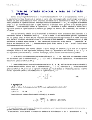 Tulio A. Mateo Duval Interés Compuesto
13
7. TASA DE INTERÉS NOMINAL Y TASA DE INTERÉS
EFECTIVA
La tasa anual, independientemente de su frecuencia de capitalización ""m , se conoce como tasa nominal "" j .
La tasa nominal no refleja directamente la realidad en cuanto a los intereses generados anualmente por un capital, en
vista de que, para realizar cálculos a interés compuesto, en vez de usar la tasa nominal, se trabaja con una tasa de
interés por periodo de capitalización o tasa efectiva por periodo de capitalización )("" mjii = , designada de esta forma
porque es la que realmente actúa sobre el capital, mostrando el verdadero interés generado al final de cada periodo
establecido. La tasa efectiva por periodo de capitalización ""i usualmente se expresa mediante un número (en %)
seguido del periodo de capitalización de los intereses; por ejemplo: 2% mensual, 5% cuatrimestral, 9% semestral o
24% anual.
Una tasa anual muy utilizada por los inversionistas al momento de decidir la colocación de sus capitales es la
llamada tasa efectiva o tasa efectiva anual "" ej 11
, la cual se refiere a la tasa efectivamente ganada o pagada en un
año. Por ejemplo, la tasa de interés del 27% compuesto convertible quincenal es equivalente a un 30.7991% compuesto
anual, es decir, a una tasa efectiva del 30.7991%, tal como se vio en el Ejemplo 22. Sobre ese particular, se debe
precisar que, en general, la tasa efectiva "" ej será mayor que lo expresado por la tasa nominal "" j capitalizable ""m
veces al año, siempre que “m > 1”, y será exactamente igual a la tasa nominal si “m = 1”, es decir cuando la tasa
nominal sea capitalizada anualmente.
La relación entre las tasas nominal y efectiva se puede manejar con la fórmula [17], es decir, con la expresión
usada para el cálculo de tasas equivalentes, siempre y cuando "" 2j represente la tasa conocida y "" 1j o "" ej la
tasa equivalente (nominal o efectiva) a encontrar. Por ejemplo, veamos a continuación los dos casos posibles:
1. Si se conoce una tasa efectiva (ésta se identificaría con "" 2j y "" 2m sería igual a 1) y se desea obtener
una tasa nominal (ésta se identificaría con "" 1j y "" 1m sería su frecuencia de capitalización), el caso se resuelve
directamente aplicando la fórmula [17]; y
2. Si se conoce una tasa nominal (ésta se identificaría con "" 2j y "" 2m sería su frecuencia de capitalización) y
se desea obtener una tasa efectiva (ésta se identificaría con "" ej 12
y "" 1m sería igual a 1), el caso se resuelve
aplicando la fórmula [17], o bien con la expresión simplificada que resulta de ésta, al considerar que se va a encontrar
una tasa equivalente (efectiva) con una frecuencia de capitalización "1" 1 =m :
11
2
2
2
−⎟⎟
⎠
⎞
⎜⎜
⎝
⎛
+=
m
e
m
j
j [18]
▶ Ejemplo 24
¿Cuál es la tasa efectiva equivalente al 23.7% anual capitalizable trimestralmente?
SOLUCIÓN:
J2 = 23.7% m2 = 4 je = ?
Sustituyendo los valores conocidos en la fórmula [18], se obtiene:
%8908.25258908.01
4
237.0
1
4
==−⎟
⎠
⎞
⎜
⎝
⎛
+=ej
11
De la tasa efectiva anual o rendimiento anual efectivo también puede decirse que es la tasa de interés simple que produce el mismo monto en un
año que la tasa nominal capitalizada “m” veces al año.
12
Al hallar una tasa “j1” con una frecuencia m1 =1, es decir, una tasa efectiva, se cambia el subíndice “1” por “e” y se representa con “je”.
 