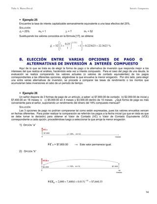 Tulio A. Mateo Duval Interés Compuesto
14
▶ Ejemplo 25
Encuentre la tasa de interés capitalizable semanalmente equivalente a una tasa efectiva del 25%.
SOLUCIÓN:
J2 = 25% m2 = 1 j1 = ? m1 = 52
Sustituyendo los valores conocidos en la fórmula [17], se obtiene:
%3623.22223623.01
1
25.0
152
)521(
1 ==
⎥
⎥
⎦
⎤
⎢
⎢
⎣
⎡
−⎟
⎠
⎞
⎜
⎝
⎛
+=j
8. ELECCIÓN ENTRE VARIAS OPCIONES DE PAGO O
ALTERNATIVAS DE INVERSIÓN A INTERÉS COMPUESTO
Aquí de lo que se trata es de elegir la forma de pago o la alternativa de inversión que responda mejor a los
intereses del que realiza el análisis, haciéndolo esta vez a interés compuesto. Para el caso del pago de una deuda, la
evaluación se realiza comparando los valores actuales (o valores de contado equivalentes) de los pagos
correspondientes a las diferentes opciones, eligiéndose la que envuelva la menor erogación. Por otro lado, para elegir
una entre varias alternativas de inversión, se procede a comparar las tasas de rendimiento o los montos que
acumularían tales inversiones al cabo de un periodo de tiempo.
▶ Ejemplo 26
Un señor dispone de 3 formas de pago de un artículo, a saber: a) $7,800.00 de contado; b) $2,000.00 de inicial y
$7,400.00 en 18 meses; o c) $5,000.00 en 4 meses y $3,500.00 dentro de 10 meses. ¿Qué forma de pago es más
conveniente para el señor, suponiendo un rendimiento del dinero del 18% compuesto mensual?
SOLUCIÓN:
Las 3 opciones de pago no podrían compararse tal como están expresadas, pues los valores envueltos vencen
en fechas diferentes. Para poder realizar la comparación se referirán los pagos a la fecha inicial (ya que en ésta es que
se debe tomar la decisión) para obtener el Valor de Contado (VC) o Valor de Contado Equivalente (VCE)
correspondiente a cada opción, procediéndose luego a seleccionar la que arroje la menor erogación.
1) OPCIÓN “a”
0 meses
j = 18% m=12
VC a
$7,800
VC a = $7,800.00 –» Este valor permanece igual.
2) OPCIÓN “b”
0 18
meses
i = 18% m=12
VCE b
$7,400$2,000
35.660,7$)015.01(400,7000,2 18
=++= −
bVCE
 