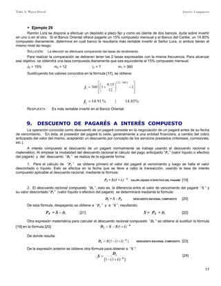 Tulio A. Mateo Duval Interés Compuesto
17
▶ Ejemplo 29
Ramón Lora se dispone a efectuar un depósito a plazo fijo y como es cliente de dos bancos, duda sobre invertir
en uno o en el otro. Si el Banco Oriental ofrece pagarle un 15% compuesto mensual y el Banco del Caribe, un 14.85%
compuesto diariamente, determine en cuál banco le resultaría más rentable invertir al Señor Lora, si ambos tienen el
mismo nivel de riesgo.
SOLUCIÓN: La elección se efectuará comparando las tasas de rendimiento.
Para realizar la comparación se debieran tener las 2 tasas expresadas con la misma frecuencia. Para alcanzar
ese objetivo, se obtendrá una tasa compuesta diariamente que sea equivalente al 15% compuesto mensual.
J2 = 15% m2 = 12 j1 = ? m1 = 360
Sustituyendo los valores conocidos en la fórmula [17], se obtiene:
⎥
⎥
⎦
⎤
⎢
⎢
⎣
⎡
−⎟
⎠
⎞
⎜
⎝
⎛
+= 1
12
15.0
1360
)36012(
1j
%85.14%91.141 〉=j
RESPUESTA : Es más rentable invertir en el Banco Oriental.
9. DESCUENTO DE PAGARÉS A INTERÉS COMPUESTO
La operación conocida como descuento de un pagaré consiste en la negociación de un pagaré antes de su fecha
de vencimiento. En ésta, el poseedor del pagaré lo cede, generalmente a una entidad financiera, a cambio del cobro
anticipado del valor del mismo, aceptando un descuento por concepto de los servicios prestados (intereses, comisiones,
etc.).
A interés compuesto el descuento de un pagaré normalmente se trabaja usando el descuento racional o
matemático. Al emplear la modalidad del descuento racional el cálculo del pago anticipado “Pd ” (valor líquido o efectivo
del pagaré) y del descuento “Dr “ se realiza de la siguiente forma:
1. Para el cálculo de “Pd ” se obtiene primero el valor del pagaré al vencimiento y luego se halla el valor
descontado o líquido. Esto se efectúa en la fecha que se lleve a cabo la transacción, usando la tasa de interés
compuesto aplicable al descuento racional, mediante la fórmula:
Pd = S(1 + i ) – n
VALOR LÍQUIDO O EFECTIVO DEL PAGARE [19]
2. El descuento racional compuesto “Dr “, esto es, la diferencia entre el valor de vencimiento del pagaré “S “ y
su valor descontado “Pd ” (valor líquido o efectivo del pagaré) se determinará mediante la fórmula:
Dr = S – Pd DESCUENTO RACIONAL COMPUESTO [20]
De esta fórmula, despejando se obtiene a “Pd ” y a “S ”, resultando:
Pd = S – Dr [21] S = Pd + Dr [22]
Otra expresión matemática para calcular el descuento racional compuesto “Dr “ se obtiene al sustituir la fórmula
[19] en la fórmula [20]:
n
r iSSD −
+−= )1(
De donde resulta:
])1(1[ n
r iSD −
+−= DESCUENTO RACIONAL COMPUESTO [23]
De la expresión anterior se obtiene otra fórmula para obtener a “S ”:
])1(1[ n
r
i
D
S −
+−
= [24]
 