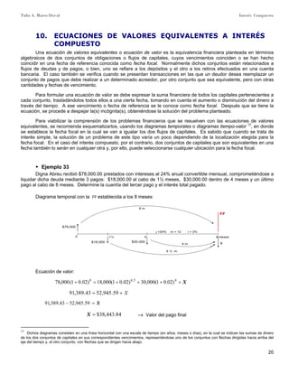 Tulio A. Mateo Duval Interés Compuesto
20
10. ECUACIONES DE VALORES EQUIVALENTES A INTERÉS
COMPUESTO
Una ecuación de valores equivalentes o ecuación de valor es la equivalencia financiera planteada en términos
algebraicos de dos conjuntos de obligaciones o flujos de capitales, cuyos vencimientos coinciden o se han hecho
coincidir en una fecha de referencia conocida como fecha focal. Normalmente dichos conjuntos están relacionados a
flujos de deudas y de pagos, o bien, uno se refiere a los depósitos y el otro a los retiros efectuados en una cuenta
bancaria. El caso también se verifica cuando se presentan transacciones en las que un deudor desea reemplazar un
conjunto de pagos que debe realizar a un determinado acreedor, por otro conjunto que sea equivalente, pero con otras
cantidades y fechas de vencimiento.
Para formular una ecuación de valor se debe expresar la suma financiera de todos los capitales pertenecientes a
cada conjunto, trasladándolos todos ellos a una cierta fecha, tomando en cuenta el aumento o disminución del dinero a
través del tiempo. A ese vencimiento o fecha de referencia se le conoce como fecha focal. Después que se tiene la
ecuación, se procede a despejar la(s) incógnita(s), obteniéndose la solución del problema planteado.
Para viabilizar la comprensión de los problemas financieros que se resuelven con las ecuaciones de valores
equivalentes, se recomienda esquematizarlos, usando los diagramas temporales o diagramas tiempo-valor 13
, en donde
se establece la fecha focal en la cual se van a igualar los dos flujos de capitales. Es sabido que cuando se trata de
interés simple, la solución de un problema de este tipo varía un poco dependiendo de la localización elegida para la
fecha focal. En el caso del interés compuesto, por el contrario, dos conjuntos de capitales que son equivalentes en una
fecha también lo serán en cualquier otra y, por ello, puede seleccionarse cualquier ubicación para la fecha focal.
▶ Ejemplo 33
Digna Abreu recibió $78,000.00 prestados con intereses al 24% anual convertible mensual, comprometiéndose a
liquidar dicha deuda mediante 3 pagos: $18,000.00 al cabo de 1½ meses, $30,000.00 dentro de 4 meses y un último
pago al cabo de 8 meses. Determine la cuantía del tercer pago y el interés total pagado.
Diagrama temporal con la FF establecida a los 8 meses:
0 1½
j =24% m = 12 i = 2%
FF
$78,000
4
$30,000
8 meses
X$18,000
8 m.
6 ½ m.
4 m.
Ecuación de valor:
X++++=+ 45.68
)02.01(000,30)02.01(000,18)02.01(000,78
X+= 59.945,5243.389,91
X=− 59.945,5243.389,91
84.443,38$=X –» Valor del pago final
13
Dichos diagramas consisten en una línea horizontal con una escala de tiempo (en años, meses o días), en la cual se indican las sumas de dinero
de los dos conjuntos de capitales en sus correspondientes vencimientos, representándose uno de los conjuntos con flechas dirigidas hacia arriba del
eje del tiempo y, el otro conjunto, con flechas que se dirigen hacia abajo.
 