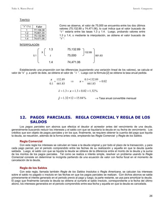 Tulio A. Mateo Duval Interés Compuesto
26
TANTEO
(%)""i Valor
1 77,158.38
1.2 75,801.34
1.3 75,132.89
1.4 74,471.06
INTERPOLACIÓN
1.3 75,132.89
X 132.89
0.1 i 75,000 661.83
1.4 74,471.06
Estableciendo una proporción con las diferencias (suponiendo una variación lineal de los valores), se calcula el
valor de “x” y, a partir de éste, se obtiene el valor de “ i ”. Luego con la fórmula [2] se obtiene la tasa anual pedida.
02.0
83.661
89.1321.0
83.661
89.132
1.0
=
∗
=⇒= x
x
%32.102.03.13.1 =+=+= xi
%84.151232.1 =∗=j –» Tasa anual convertible mensual
12. PAGOS PARCIALES. REGLA COMERCIAL Y REGLA DE LOS
SALDOS
Los pagos parciales son abonos que efectúa el deudor al acreedor antes del vencimiento de una deuda,
generalmente buscando reducir los intereses y el saldo con que se liquidaría la deuda en su fecha de vencimiento. Los
créditos que son objeto de pagos parciales y en los que, finalmente, se requiere obtener la cuantía del pago que liquida
la deuda, se resuelven, además de la forma antes vista, empleando las Regla Comercial y Regla de los Saldos.
Regla Comercial
Con esta regla los intereses se calculan en base a la deuda original y por todo el plazo de la transacción, y para
cada pago parcial, por el periodo comprendido entre las fechas de su realización y aquella en que la deuda queda
saldada. Luego, el saldo con que se liquida la deuda se obtiene de la diferencia entre el monto de la deuda y la suma
de los montos de los pagos parciales. Tal como se realiza a interés simple, resolver un problema usando la Regla
Comercial consiste en determinar la incógnita partiendo de una ecuación de valor con fecha focal en el momento de
cancelación de la deuda.
Regla de los Saldos
Con esta regla, llamada también Regla de los Saldos Insolutos o Regla Americana, se calculan los intereses
sobre el saldo no pagado o insoluto en las fechas en que los pagos parciales se realizan. Con dichos abonos se salda
primeramente el interés generado en el periodo previo al pago y luego, la parte restante, se usa para amortizar la deuda.
El pago que finalmente cancela la deuda se obtiene al sumarle al saldo insoluto, correspondiente a la fecha del último
abono, los intereses generados en el periodo comprendido entre esa fecha y aquella en que la deuda es cancelada.
Como se observa, el valor de 75,000 se encuentra entre los dos últimos
valores (75,132.89 y 74,471.06), lo cual indica que el valor buscado de
""i estaría entre las tasas 1.3 y 1.4. Luego, probando valores entre
1.3 y 1.4, o mediante la interpolación, se obtiene el valor buscado de
""i :
 