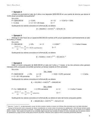 Tulio A. Mateo Duval Interés Compuesto
4
▶ Ejemplo 4
¿Cuánto se acumulará al cabo de 2 años si se depositan $200,000.00 en una cuenta de ahorros que abona el
12.6% anual convertible mensualmente?
SOLUCIÓN:
P = $200,000.00 j = 12.6% m = 12 i = 12.6/12 = 1.05%
t = 2 años n = 2 ∗ 12 = 24 meses S = ?
Sustituyendo los valores conocidos en la fórmula [6], se obtiene:
36.981,256$)0105.01(000,200 24
=+=S
▶ Ejemplo 5
Obtenga el valor futuro de un capital de $50,000.00 invertido al 8% anual capitalizable cuatrimestralmente al cabo
de 3 años y 5 meses.
SOLUCIÓN:
P = $50,000.00 j = 8% m = 3 i = 0.08/3 4
t = 3 años 5 meses
rescuatrimestn 25.103
12
41
3
12
5123
=∗=∗
+∗
= S = ?
Sustituyendo los valores conocidos en la fórmula [6], se obtiene:
01.482,65$)308.01(000,50 25.10
=+=S 5
▶ Ejemplo 6
Hallar el monto compuesto de $426,500.00 al cabo de 6 años y 7 meses, si los dos primeros años generan
intereses al 6% compuesto convertible quincenal y el tiempo restante al 2¾% semestral.
SOLUCIÓN:
1ER. TRAMO
P = $426,500.00 j = 6% m = 24 i = 6/24 = 0.25% quincenal t = 2 años
n = 2 ∗ 24 = 48 quincenas S1 = ?
Sustituyendo los valores conocidos en la fórmula [6], se obtiene:
40.805,480$)0025.01(500,426 48
1 =+=S
2DO. TRAMO
P = S1 = $480,805.40 i = 2.75% semestral m = 2 t = 4 años 7 meses
semestresn
6
55
2
12
55
2
12
7124
=∗=∗
+∗
= S = ?
Sustituyendo los valores conocidos en la fórmula [6], se obtiene el valor del monto compuesto pedido:
63.551,616$)0275.01(40.805,480 655
=+=S
4
Esta vez “j” entre “m” se deja expresado, ya que, de dicho cociente, resulta un número con infinitas cifras decimales que no se debe redondear.
5
Aunque la fórmula del monto compuesto se obtuvo considerando un número entero de periodos de capitalización, dicha fórmula también puede
usarse cuando se tienen fracciones de periodo. Al trabajar de esta forma (que es la que aquí se empleará), se dice que se calcula con el método
teórico o exacto. Otra manera de hacerlo es con la llamada regla comercial, que consiste en obtener el monto compuesto para los periodos enteros
de capitalización y luego el monto simple para la fracción de periodo, utilizando como capital el monto compuesto previamente obtenido.
 